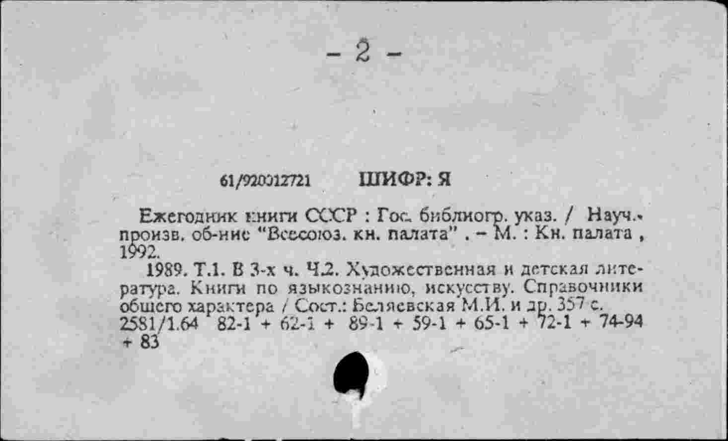 ﻿- 2 -
61/920312721 ШИФР: Я
Ежегодник книги СССР : Гос бвблиогр. указ. / Науч., произв. об-ние “Всесоюз. кн. палата” . - м.: Кн. палата , 1$92.
1989. Т.1. В 3-х ч. 42. Художественная и детская литература. Книги по языкознанию, искусству. Справочники обшего характера / Сост.: Беляевская М.И. и др. 357 с. 2581/1.64 82-1 + 62-1 + 89 1 + 59-1 + 65-1 + 72-1 * 74-94 + 83